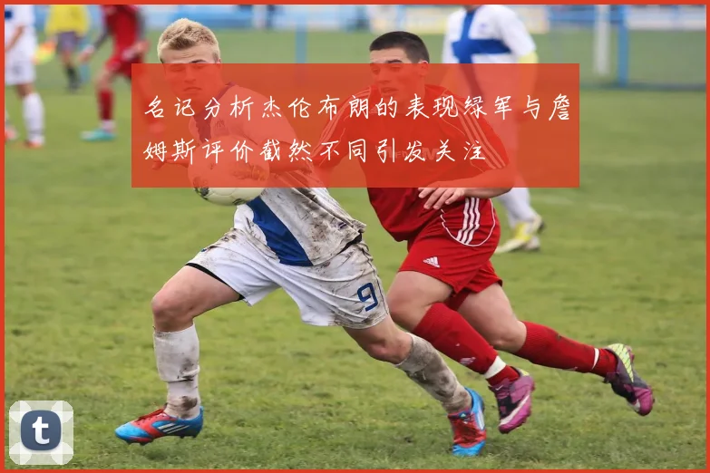 名记分析杰伦布朗的表现绿军与詹姆斯评价截然不同引发关注